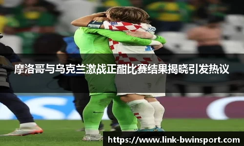 摩洛哥与乌克兰激战正酣比赛结果揭晓引发热议