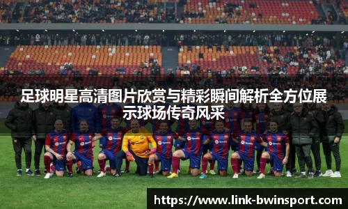 足球明星高清图片欣赏与精彩瞬间解析全方位展示球场传奇风采